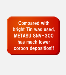 Compared with bright Tin was used, METASU SNV-300 has much lower corbon deposition!!